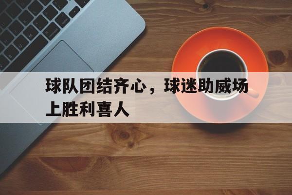 关于球队团结齐心,球迷助威场上胜利喜人的信息 关于球队团结齐心,球迷助威场上胜利喜人的信息